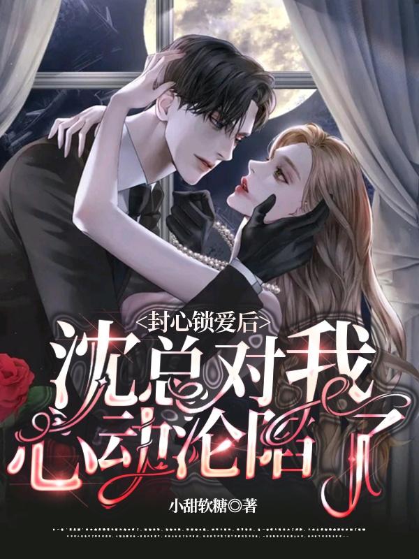 封心锁爱后，沈总对我心动沦陷了
